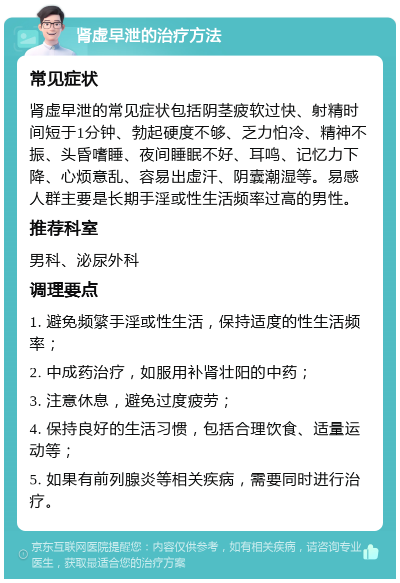 肾虚早泄的治疗方法 常见症状 肾虚早泄的常见症状包括阴茎疲软过快、射精时间短于1分钟、勃起硬度不够、乏力怕冷、精神不振、头昏嗜睡、夜间睡眠不好、耳鸣、记忆力下降、心烦意乱、容易出虚汗、阴囊潮湿等。易感人群主要是长期手淫或性生活频率过高的男性。 推荐科室 男科、泌尿外科 调理要点 1. 避免频繁手淫或性生活，保持适度的性生活频率； 2. 中成药治疗，如服用补肾壮阳的中药； 3. 注意休息，避免过度疲劳； 4. 保持良好的生活习惯，包括合理饮食、适量运动等； 5. 如果有前列腺炎等相关疾病，需要同时进行治疗。