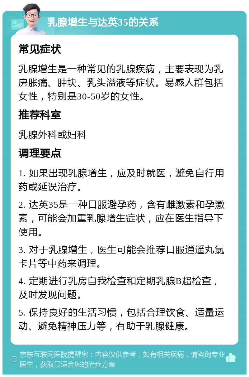 乳腺增生与达英35的关系 常见症状 乳腺增生是一种常见的乳腺疾病，主要表现为乳房胀痛、肿块、乳头溢液等症状。易感人群包括女性，特别是30-50岁的女性。 推荐科室 乳腺外科或妇科 调理要点 1. 如果出现乳腺增生，应及时就医，避免自行用药或延误治疗。 2. 达英35是一种口服避孕药，含有雌激素和孕激素，可能会加重乳腺增生症状，应在医生指导下使用。 3. 对于乳腺增生，医生可能会推荐口服逍遥丸氯卡片等中药来调理。 4. 定期进行乳房自我检查和定期乳腺B超检查，及时发现问题。 5. 保持良好的生活习惯，包括合理饮食、适量运动、避免精神压力等，有助于乳腺健康。