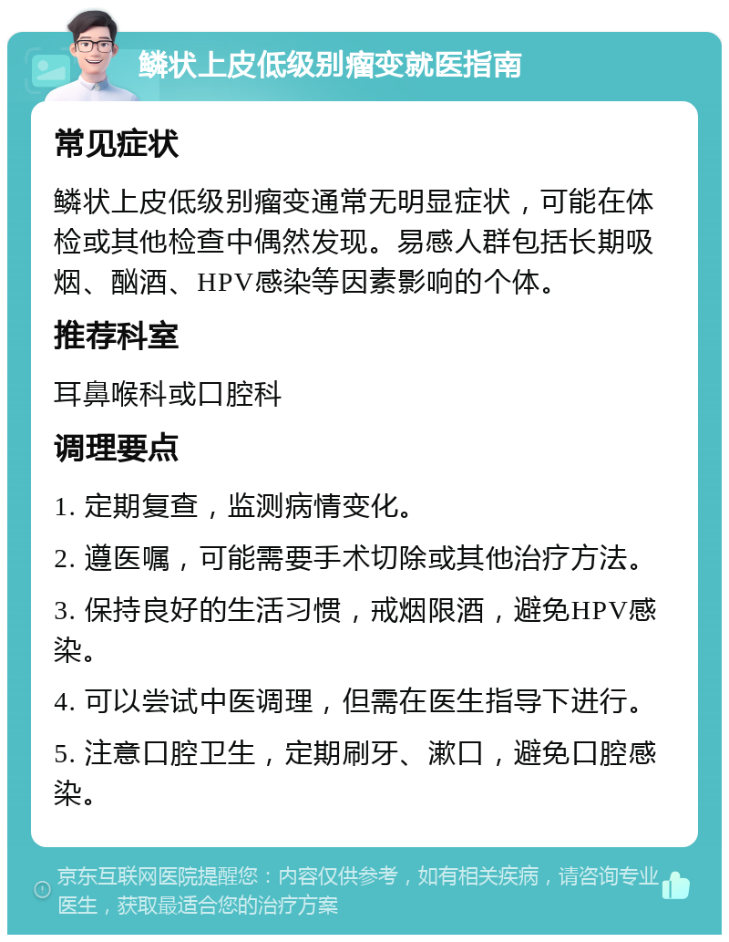 鳞状上皮低级别瘤变就医指南 常见症状 鳞状上皮低级别瘤变通常无明显症状，可能在体检或其他检查中偶然发现。易感人群包括长期吸烟、酗酒、HPV感染等因素影响的个体。 推荐科室 耳鼻喉科或口腔科 调理要点 1. 定期复查，监测病情变化。 2. 遵医嘱，可能需要手术切除或其他治疗方法。 3. 保持良好的生活习惯，戒烟限酒，避免HPV感染。 4. 可以尝试中医调理，但需在医生指导下进行。 5. 注意口腔卫生，定期刷牙、漱口，避免口腔感染。