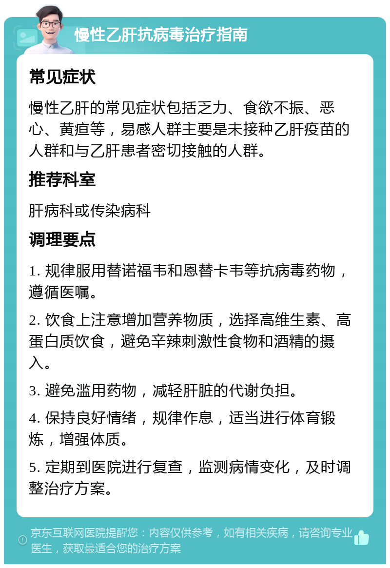 慢性乙肝抗病毒治疗指南 常见症状 慢性乙肝的常见症状包括乏力、食欲不振、恶心、黄疸等，易感人群主要是未接种乙肝疫苗的人群和与乙肝患者密切接触的人群。 推荐科室 肝病科或传染病科 调理要点 1. 规律服用替诺福韦和恩替卡韦等抗病毒药物，遵循医嘱。 2. 饮食上注意增加营养物质，选择高维生素、高蛋白质饮食，避免辛辣刺激性食物和酒精的摄入。 3. 避免滥用药物，减轻肝脏的代谢负担。 4. 保持良好情绪，规律作息，适当进行体育锻炼，增强体质。 5. 定期到医院进行复查，监测病情变化，及时调整治疗方案。