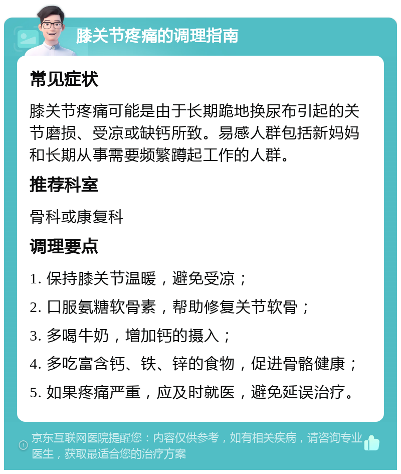 膝关节疼痛的调理指南 常见症状 膝关节疼痛可能是由于长期跪地换尿布引起的关节磨损、受凉或缺钙所致。易感人群包括新妈妈和长期从事需要频繁蹲起工作的人群。 推荐科室 骨科或康复科 调理要点 1. 保持膝关节温暖，避免受凉； 2. 口服氨糖软骨素，帮助修复关节软骨； 3. 多喝牛奶，增加钙的摄入； 4. 多吃富含钙、铁、锌的食物，促进骨骼健康； 5. 如果疼痛严重，应及时就医，避免延误治疗。