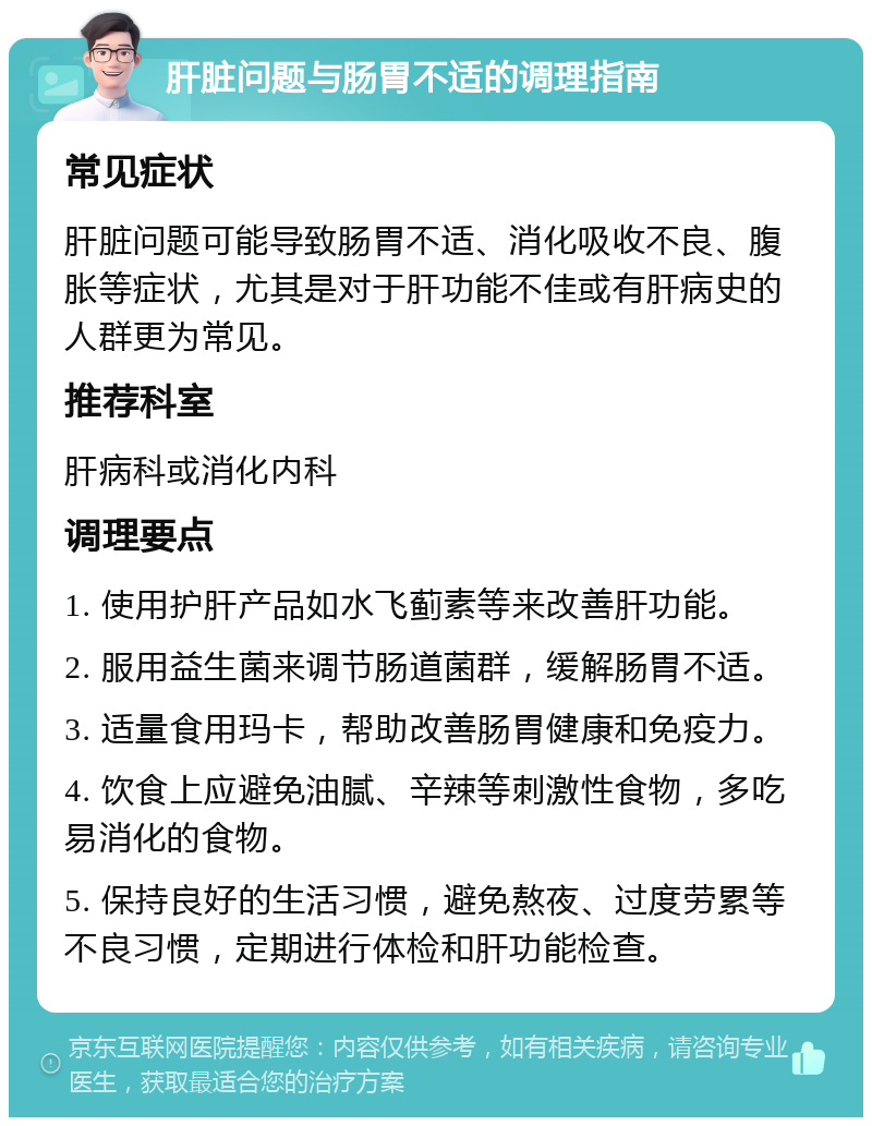 肝脏问题与肠胃不适的调理指南 常见症状 肝脏问题可能导致肠胃不适、消化吸收不良、腹胀等症状，尤其是对于肝功能不佳或有肝病史的人群更为常见。 推荐科室 肝病科或消化内科 调理要点 1. 使用护肝产品如水飞蓟素等来改善肝功能。 2. 服用益生菌来调节肠道菌群，缓解肠胃不适。 3. 适量食用玛卡，帮助改善肠胃健康和免疫力。 4. 饮食上应避免油腻、辛辣等刺激性食物，多吃易消化的食物。 5. 保持良好的生活习惯，避免熬夜、过度劳累等不良习惯，定期进行体检和肝功能检查。