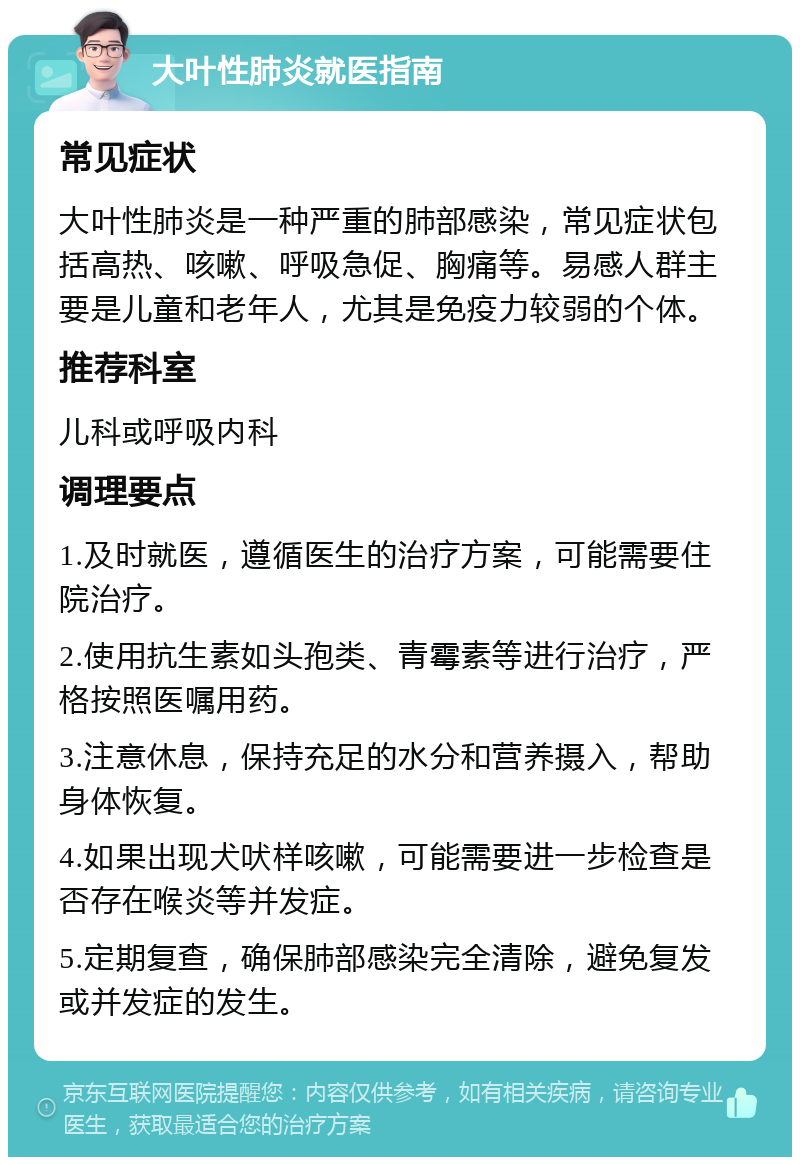 大叶性肺炎就医指南 常见症状 大叶性肺炎是一种严重的肺部感染，常见症状包括高热、咳嗽、呼吸急促、胸痛等。易感人群主要是儿童和老年人，尤其是免疫力较弱的个体。 推荐科室 儿科或呼吸内科 调理要点 1.及时就医，遵循医生的治疗方案，可能需要住院治疗。 2.使用抗生素如头孢类、青霉素等进行治疗，严格按照医嘱用药。 3.注意休息，保持充足的水分和营养摄入，帮助身体恢复。 4.如果出现犬吠样咳嗽，可能需要进一步检查是否存在喉炎等并发症。 5.定期复查，确保肺部感染完全清除，避免复发或并发症的发生。