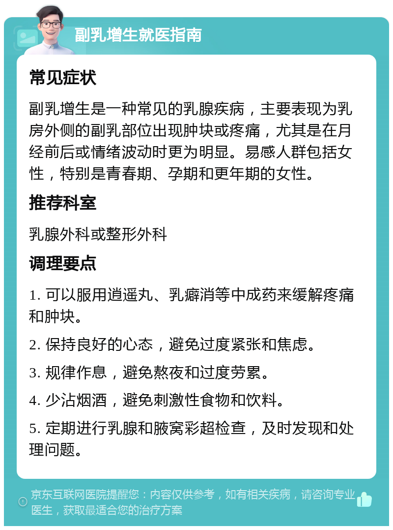 副乳增生就医指南 常见症状 副乳增生是一种常见的乳腺疾病，主要表现为乳房外侧的副乳部位出现肿块或疼痛，尤其是在月经前后或情绪波动时更为明显。易感人群包括女性，特别是青春期、孕期和更年期的女性。 推荐科室 乳腺外科或整形外科 调理要点 1. 可以服用逍遥丸、乳癖消等中成药来缓解疼痛和肿块。 2. 保持良好的心态，避免过度紧张和焦虑。 3. 规律作息，避免熬夜和过度劳累。 4. 少沾烟酒，避免刺激性食物和饮料。 5. 定期进行乳腺和腋窝彩超检查，及时发现和处理问题。