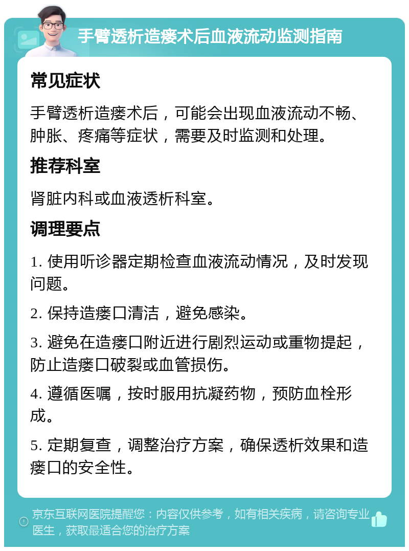 手臂透析造瘘术后血液流动监测指南 常见症状 手臂透析造瘘术后，可能会出现血液流动不畅、肿胀、疼痛等症状，需要及时监测和处理。 推荐科室 肾脏内科或血液透析科室。 调理要点 1. 使用听诊器定期检查血液流动情况，及时发现问题。 2. 保持造瘘口清洁，避免感染。 3. 避免在造瘘口附近进行剧烈运动或重物提起，防止造瘘口破裂或血管损伤。 4. 遵循医嘱，按时服用抗凝药物，预防血栓形成。 5. 定期复查，调整治疗方案，确保透析效果和造瘘口的安全性。