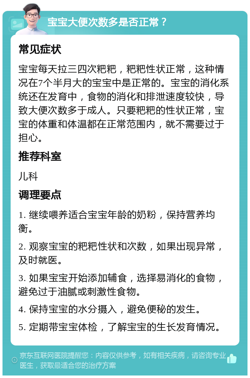 宝宝大便次数多是否正常？ 常见症状 宝宝每天拉三四次粑粑，粑粑性状正常，这种情况在7个半月大的宝宝中是正常的。宝宝的消化系统还在发育中，食物的消化和排泄速度较快，导致大便次数多于成人。只要粑粑的性状正常，宝宝的体重和体温都在正常范围内，就不需要过于担心。 推荐科室 儿科 调理要点 1. 继续喂养适合宝宝年龄的奶粉，保持营养均衡。 2. 观察宝宝的粑粑性状和次数，如果出现异常，及时就医。 3. 如果宝宝开始添加辅食，选择易消化的食物，避免过于油腻或刺激性食物。 4. 保持宝宝的水分摄入，避免便秘的发生。 5. 定期带宝宝体检，了解宝宝的生长发育情况。