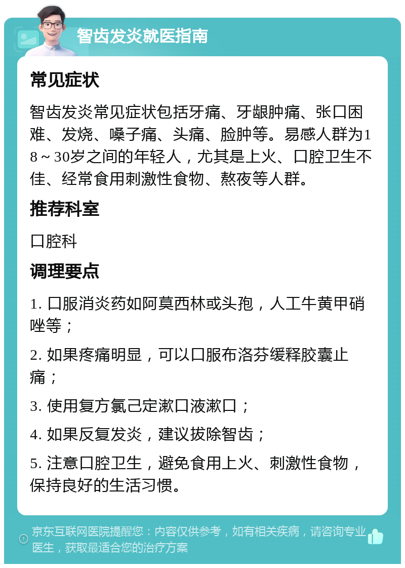 智齿发炎就医指南 常见症状 智齿发炎常见症状包括牙痛、牙龈肿痛、张口困难、发烧、嗓子痛、头痛、脸肿等。易感人群为18～30岁之间的年轻人，尤其是上火、口腔卫生不佳、经常食用刺激性食物、熬夜等人群。 推荐科室 口腔科 调理要点 1. 口服消炎药如阿莫西林或头孢，人工牛黄甲硝唑等； 2. 如果疼痛明显，可以口服布洛芬缓释胶囊止痛； 3. 使用复方氯己定漱口液漱口； 4. 如果反复发炎，建议拔除智齿； 5. 注意口腔卫生，避免食用上火、刺激性食物，保持良好的生活习惯。