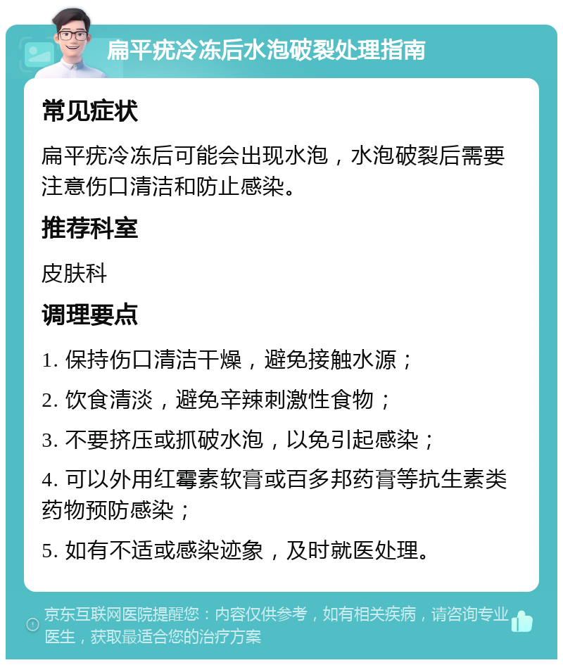 扁平疣冷冻后水泡破裂处理指南 常见症状 扁平疣冷冻后可能会出现水泡，水泡破裂后需要注意伤口清洁和防止感染。 推荐科室 皮肤科 调理要点 1. 保持伤口清洁干燥，避免接触水源； 2. 饮食清淡，避免辛辣刺激性食物； 3. 不要挤压或抓破水泡，以免引起感染； 4. 可以外用红霉素软膏或百多邦药膏等抗生素类药物预防感染； 5. 如有不适或感染迹象，及时就医处理。