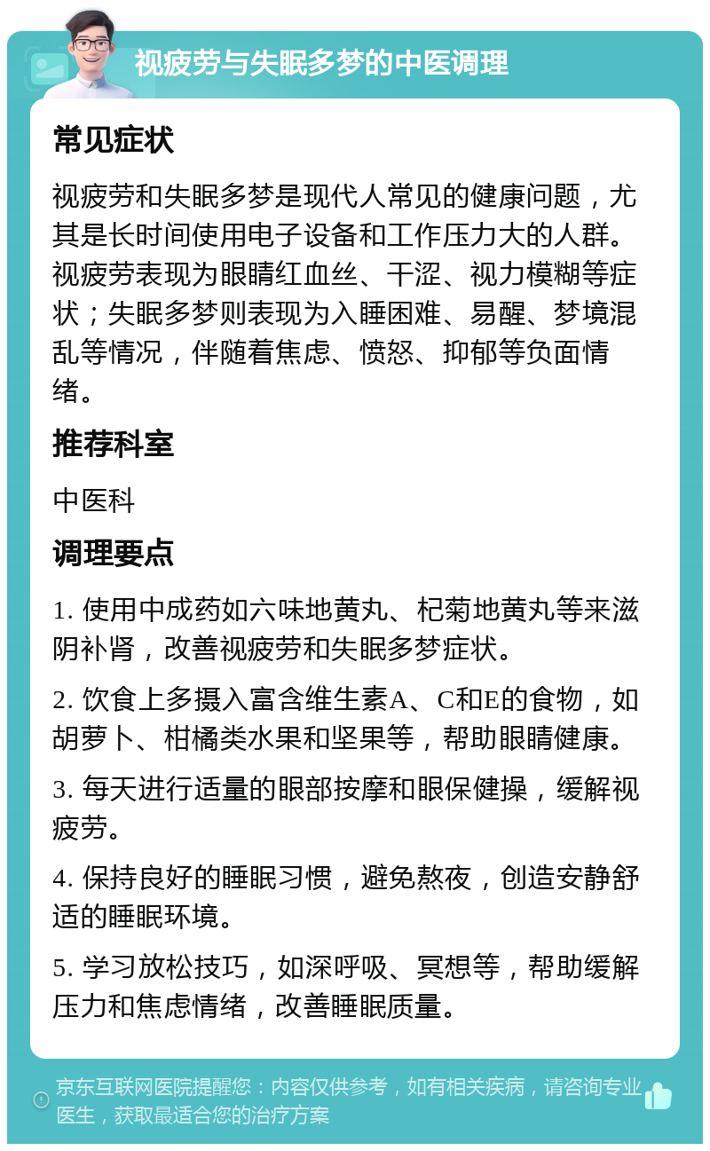 视疲劳与失眠多梦的中医调理 常见症状 视疲劳和失眠多梦是现代人常见的健康问题，尤其是长时间使用电子设备和工作压力大的人群。视疲劳表现为眼睛红血丝、干涩、视力模糊等症状；失眠多梦则表现为入睡困难、易醒、梦境混乱等情况，伴随着焦虑、愤怒、抑郁等负面情绪。 推荐科室 中医科 调理要点 1. 使用中成药如六味地黄丸、杞菊地黄丸等来滋阴补肾，改善视疲劳和失眠多梦症状。 2. 饮食上多摄入富含维生素A、C和E的食物，如胡萝卜、柑橘类水果和坚果等，帮助眼睛健康。 3. 每天进行适量的眼部按摩和眼保健操，缓解视疲劳。 4. 保持良好的睡眠习惯，避免熬夜，创造安静舒适的睡眠环境。 5. 学习放松技巧，如深呼吸、冥想等，帮助缓解压力和焦虑情绪，改善睡眠质量。