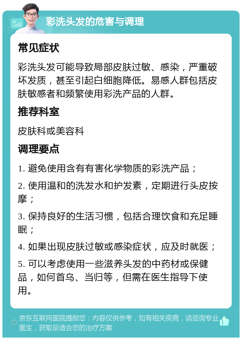 彩洗头发的危害与调理 常见症状 彩洗头发可能导致局部皮肤过敏、感染，严重破坏发质，甚至引起白细胞降低。易感人群包括皮肤敏感者和频繁使用彩洗产品的人群。 推荐科室 皮肤科或美容科 调理要点 1. 避免使用含有有害化学物质的彩洗产品； 2. 使用温和的洗发水和护发素，定期进行头皮按摩； 3. 保持良好的生活习惯，包括合理饮食和充足睡眠； 4. 如果出现皮肤过敏或感染症状，应及时就医； 5. 可以考虑使用一些滋养头发的中药材或保健品，如何首乌、当归等，但需在医生指导下使用。