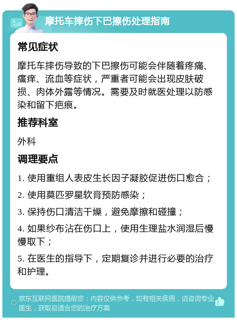 摩托车摔伤下巴擦伤处理指南 常见症状 摩托车摔伤导致的下巴擦伤可能会伴随着疼痛、瘙痒、流血等症状，严重者可能会出现皮肤破损、肉体外露等情况。需要及时就医处理以防感染和留下疤痕。 推荐科室 外科 调理要点 1. 使用重组人表皮生长因子凝胶促进伤口愈合； 2. 使用莫匹罗星软膏预防感染； 3. 保持伤口清洁干燥，避免摩擦和碰撞； 4. 如果纱布沾在伤口上，使用生理盐水润湿后慢慢取下； 5. 在医生的指导下，定期复诊并进行必要的治疗和护理。