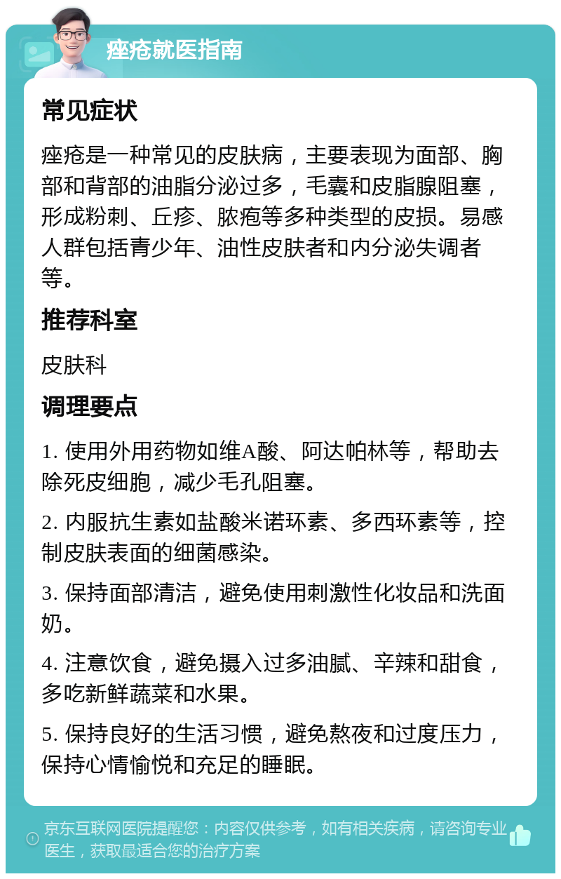 痤疮就医指南 常见症状 痤疮是一种常见的皮肤病，主要表现为面部、胸部和背部的油脂分泌过多，毛囊和皮脂腺阻塞，形成粉刺、丘疹、脓疱等多种类型的皮损。易感人群包括青少年、油性皮肤者和内分泌失调者等。 推荐科室 皮肤科 调理要点 1. 使用外用药物如维A酸、阿达帕林等，帮助去除死皮细胞，减少毛孔阻塞。 2. 内服抗生素如盐酸米诺环素、多西环素等，控制皮肤表面的细菌感染。 3. 保持面部清洁，避免使用刺激性化妆品和洗面奶。 4. 注意饮食，避免摄入过多油腻、辛辣和甜食，多吃新鲜蔬菜和水果。 5. 保持良好的生活习惯，避免熬夜和过度压力，保持心情愉悦和充足的睡眠。