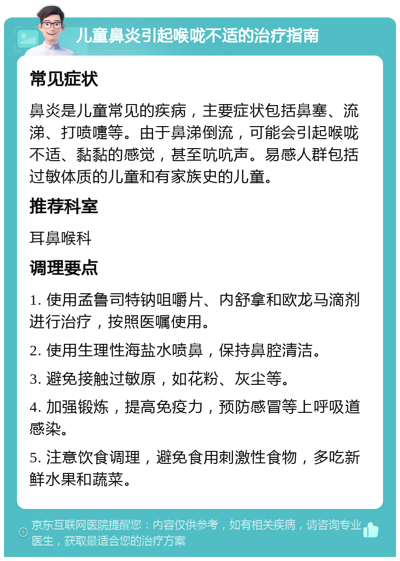 儿童鼻炎引起喉咙不适的治疗指南 常见症状 鼻炎是儿童常见的疾病，主要症状包括鼻塞、流涕、打喷嚏等。由于鼻涕倒流，可能会引起喉咙不适、黏黏的感觉，甚至吭吭声。易感人群包括过敏体质的儿童和有家族史的儿童。 推荐科室 耳鼻喉科 调理要点 1. 使用孟鲁司特钠咀嚼片、内舒拿和欧龙马滴剂进行治疗，按照医嘱使用。 2. 使用生理性海盐水喷鼻，保持鼻腔清洁。 3. 避免接触过敏原，如花粉、灰尘等。 4. 加强锻炼，提高免疫力，预防感冒等上呼吸道感染。 5. 注意饮食调理，避免食用刺激性食物，多吃新鲜水果和蔬菜。