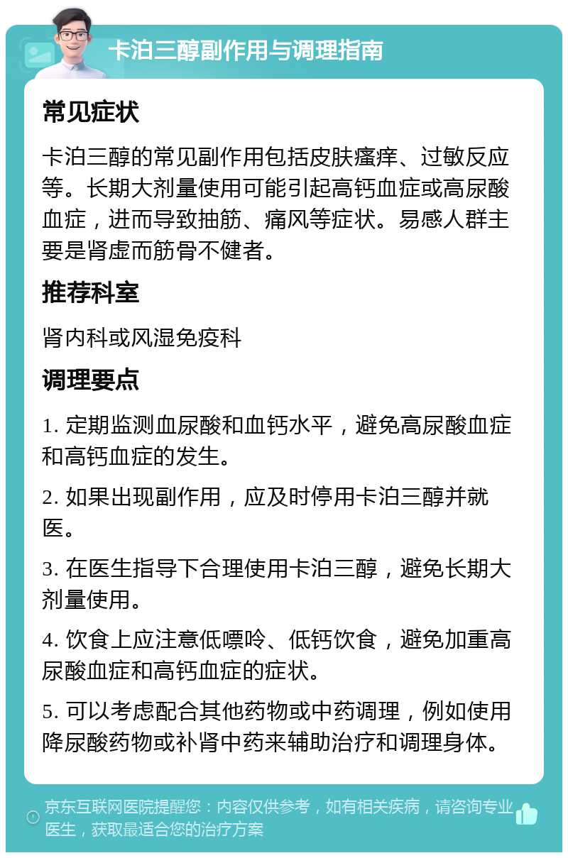 卡泊三醇副作用与调理指南 常见症状 卡泊三醇的常见副作用包括皮肤瘙痒、过敏反应等。长期大剂量使用可能引起高钙血症或高尿酸血症，进而导致抽筋、痛风等症状。易感人群主要是肾虚而筋骨不健者。 推荐科室 肾内科或风湿免疫科 调理要点 1. 定期监测血尿酸和血钙水平，避免高尿酸血症和高钙血症的发生。 2. 如果出现副作用，应及时停用卡泊三醇并就医。 3. 在医生指导下合理使用卡泊三醇，避免长期大剂量使用。 4. 饮食上应注意低嘌呤、低钙饮食，避免加重高尿酸血症和高钙血症的症状。 5. 可以考虑配合其他药物或中药调理，例如使用降尿酸药物或补肾中药来辅助治疗和调理身体。