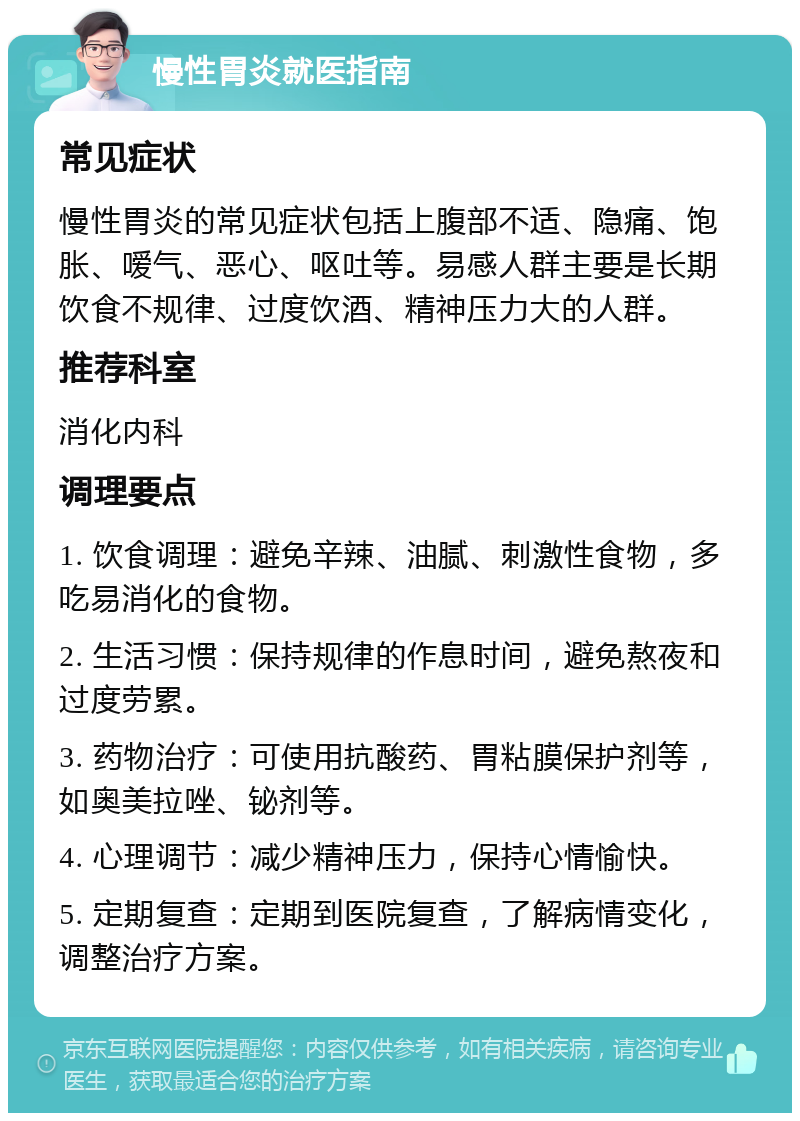 慢性胃炎就医指南 常见症状 慢性胃炎的常见症状包括上腹部不适、隐痛、饱胀、嗳气、恶心、呕吐等。易感人群主要是长期饮食不规律、过度饮酒、精神压力大的人群。 推荐科室 消化内科 调理要点 1. 饮食调理：避免辛辣、油腻、刺激性食物，多吃易消化的食物。 2. 生活习惯：保持规律的作息时间，避免熬夜和过度劳累。 3. 药物治疗：可使用抗酸药、胃粘膜保护剂等，如奥美拉唑、铋剂等。 4. 心理调节：减少精神压力，保持心情愉快。 5. 定期复查：定期到医院复查，了解病情变化，调整治疗方案。