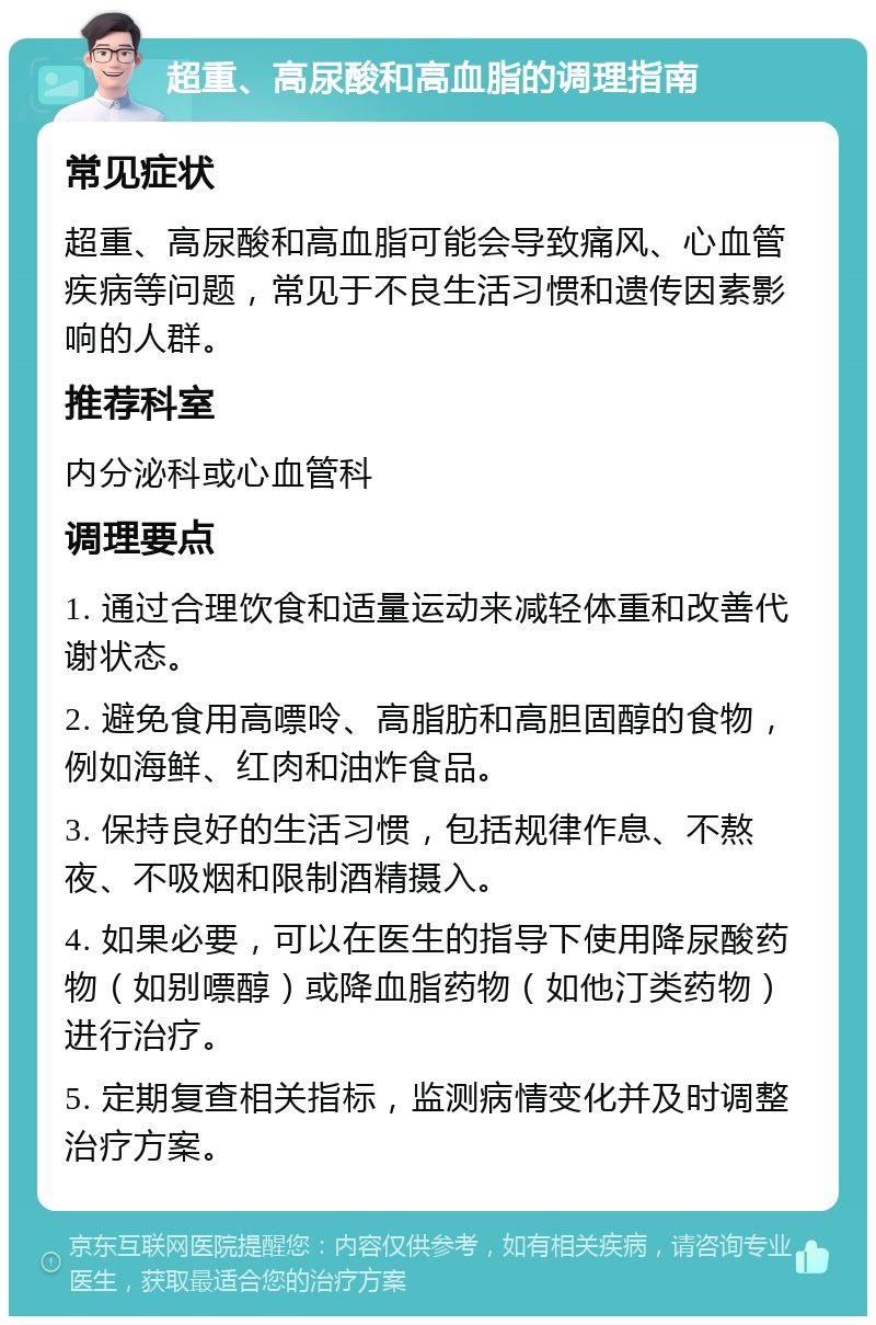 超重、高尿酸和高血脂的调理指南 常见症状 超重、高尿酸和高血脂可能会导致痛风、心血管疾病等问题，常见于不良生活习惯和遗传因素影响的人群。 推荐科室 内分泌科或心血管科 调理要点 1. 通过合理饮食和适量运动来减轻体重和改善代谢状态。 2. 避免食用高嘌呤、高脂肪和高胆固醇的食物，例如海鲜、红肉和油炸食品。 3. 保持良好的生活习惯，包括规律作息、不熬夜、不吸烟和限制酒精摄入。 4. 如果必要，可以在医生的指导下使用降尿酸药物（如别嘌醇）或降血脂药物（如他汀类药物）进行治疗。 5. 定期复查相关指标，监测病情变化并及时调整治疗方案。