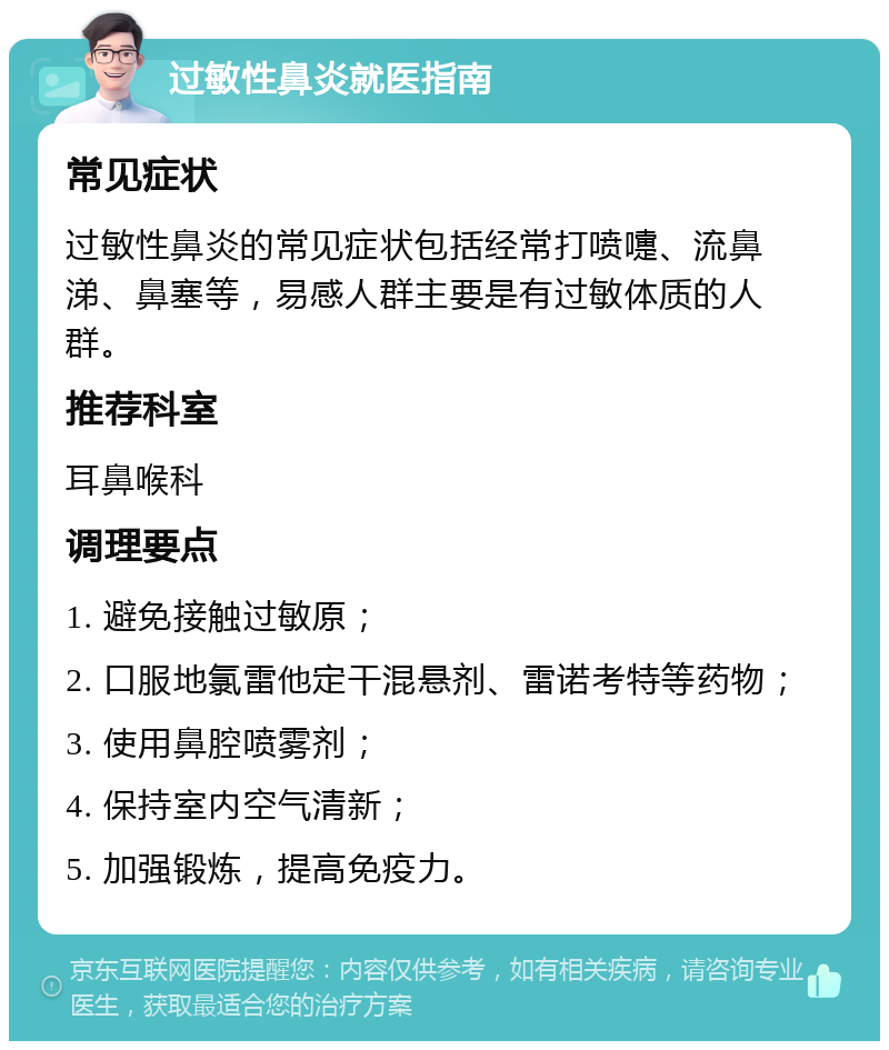 过敏性鼻炎就医指南 常见症状 过敏性鼻炎的常见症状包括经常打喷嚏、流鼻涕、鼻塞等，易感人群主要是有过敏体质的人群。 推荐科室 耳鼻喉科 调理要点 1. 避免接触过敏原； 2. 口服地氯雷他定干混悬剂、雷诺考特等药物； 3. 使用鼻腔喷雾剂； 4. 保持室内空气清新； 5. 加强锻炼，提高免疫力。