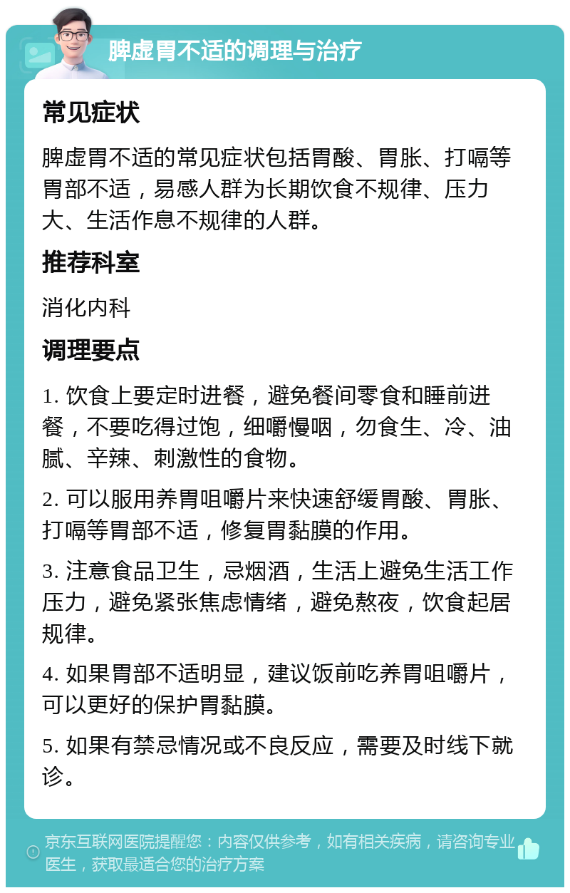 脾虚胃不适的调理与治疗 常见症状 脾虚胃不适的常见症状包括胃酸、胃胀、打嗝等胃部不适，易感人群为长期饮食不规律、压力大、生活作息不规律的人群。 推荐科室 消化内科 调理要点 1. 饮食上要定时进餐，避免餐间零食和睡前进餐，不要吃得过饱，细嚼慢咽，勿食生、冷、油腻、辛辣、刺激性的食物。 2. 可以服用养胃咀嚼片来快速舒缓胃酸、胃胀、打嗝等胃部不适，修复胃黏膜的作用。 3. 注意食品卫生，忌烟酒，生活上避免生活工作压力，避免紧张焦虑情绪，避免熬夜，饮食起居规律。 4. 如果胃部不适明显，建议饭前吃养胃咀嚼片，可以更好的保护胃黏膜。 5. 如果有禁忌情况或不良反应，需要及时线下就诊。