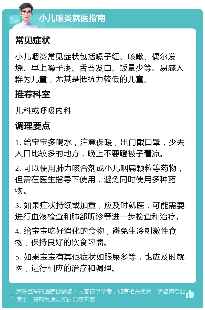 小儿咽炎就医指南 常见症状 小儿咽炎常见症状包括嗓子红、咳嗽、偶尔发烧、早上嗓子疼、舌苔发白、饭量少等。易感人群为儿童，尤其是抵抗力较低的儿童。 推荐科室 儿科或呼吸内科 调理要点 1. 给宝宝多喝水，注意保暖，出门戴口罩，少去人口比较多的地方，晚上不要蹬被子着凉。 2. 可以使用肺力咳合剂或小儿咽扁颗粒等药物，但需在医生指导下使用，避免同时使用多种药物。 3. 如果症状持续或加重，应及时就医，可能需要进行血液检查和肺部听诊等进一步检查和治疗。 4. 给宝宝吃好消化的食物，避免生冷刺激性食物，保持良好的饮食习惯。 5. 如果宝宝有其他症状如眼屎多等，也应及时就医，进行相应的治疗和调理。