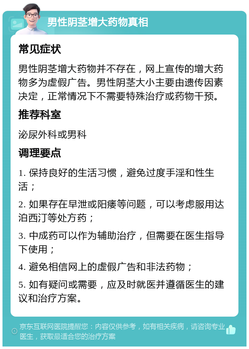 男性阴茎增大药物真相 常见症状 男性阴茎增大药物并不存在，网上宣传的增大药物多为虚假广告。男性阴茎大小主要由遗传因素决定，正常情况下不需要特殊治疗或药物干预。 推荐科室 泌尿外科或男科 调理要点 1. 保持良好的生活习惯，避免过度手淫和性生活； 2. 如果存在早泄或阳痿等问题，可以考虑服用达泊西汀等处方药； 3. 中成药可以作为辅助治疗，但需要在医生指导下使用； 4. 避免相信网上的虚假广告和非法药物； 5. 如有疑问或需要，应及时就医并遵循医生的建议和治疗方案。