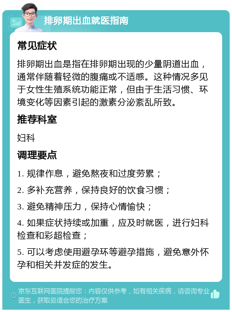 排卵期出血就医指南 常见症状 排卵期出血是指在排卵期出现的少量阴道出血，通常伴随着轻微的腹痛或不适感。这种情况多见于女性生殖系统功能正常，但由于生活习惯、环境变化等因素引起的激素分泌紊乱所致。 推荐科室 妇科 调理要点 1. 规律作息，避免熬夜和过度劳累； 2. 多补充营养，保持良好的饮食习惯； 3. 避免精神压力，保持心情愉快； 4. 如果症状持续或加重，应及时就医，进行妇科检查和彩超检查； 5. 可以考虑使用避孕环等避孕措施，避免意外怀孕和相关并发症的发生。