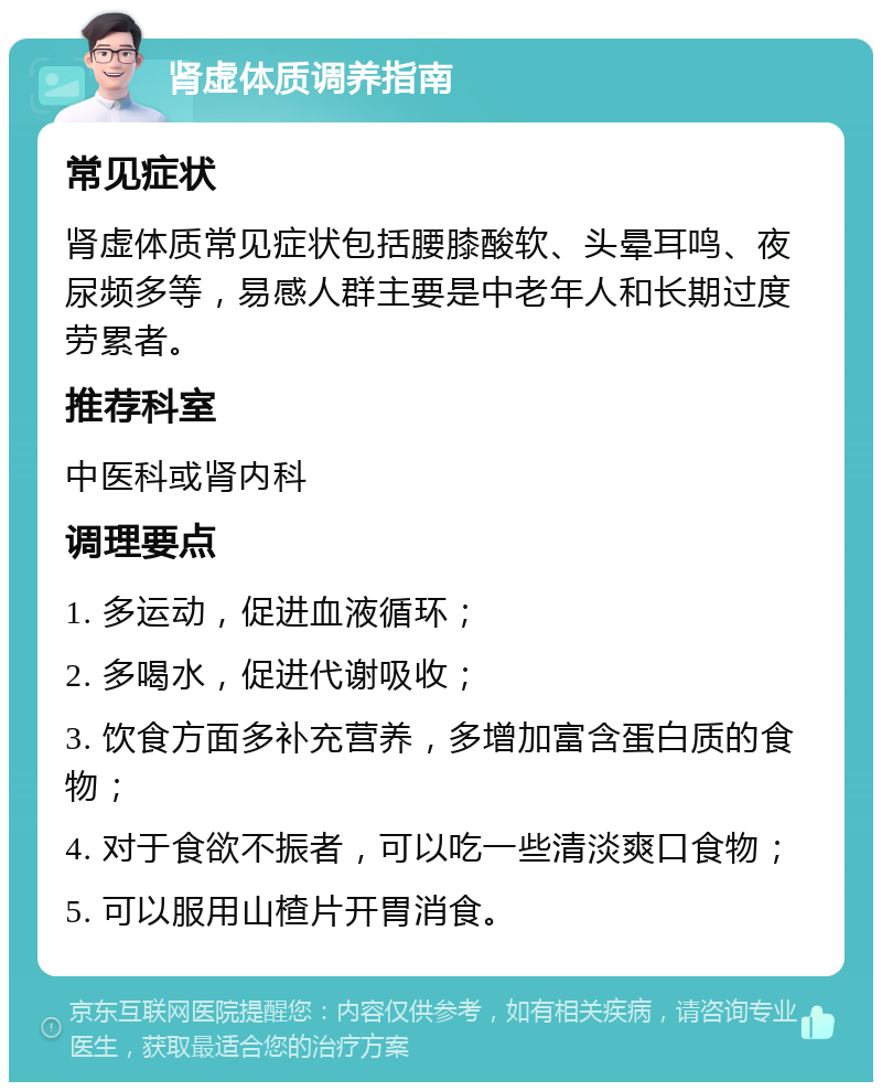 肾虚体质调养指南 常见症状 肾虚体质常见症状包括腰膝酸软、头晕耳鸣、夜尿频多等，易感人群主要是中老年人和长期过度劳累者。 推荐科室 中医科或肾内科 调理要点 1. 多运动，促进血液循环； 2. 多喝水，促进代谢吸收； 3. 饮食方面多补充营养，多增加富含蛋白质的食物； 4. 对于食欲不振者，可以吃一些清淡爽口食物； 5. 可以服用山楂片开胃消食。