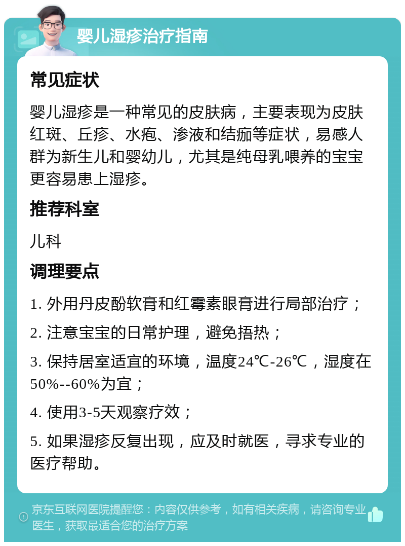 婴儿湿疹治疗指南 常见症状 婴儿湿疹是一种常见的皮肤病，主要表现为皮肤红斑、丘疹、水疱、渗液和结痂等症状，易感人群为新生儿和婴幼儿，尤其是纯母乳喂养的宝宝更容易患上湿疹。 推荐科室 儿科 调理要点 1. 外用丹皮酚软膏和红霉素眼膏进行局部治疗； 2. 注意宝宝的日常护理，避免捂热； 3. 保持居室适宜的环境，温度24℃-26℃，湿度在50%--60%为宜； 4. 使用3-5天观察疗效； 5. 如果湿疹反复出现，应及时就医，寻求专业的医疗帮助。