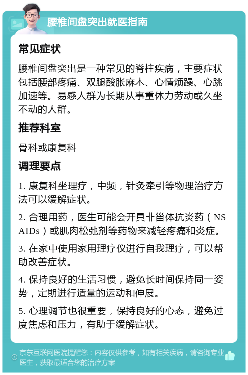 腰椎间盘突出就医指南 常见症状 腰椎间盘突出是一种常见的脊柱疾病，主要症状包括腰部疼痛、双腿酸胀麻木、心情烦躁、心跳加速等。易感人群为长期从事重体力劳动或久坐不动的人群。 推荐科室 骨科或康复科 调理要点 1. 康复科坐理疗，中频，针灸牵引等物理治疗方法可以缓解症状。 2. 合理用药，医生可能会开具非甾体抗炎药（NSAIDs）或肌肉松弛剂等药物来减轻疼痛和炎症。 3. 在家中使用家用理疗仪进行自我理疗，可以帮助改善症状。 4. 保持良好的生活习惯，避免长时间保持同一姿势，定期进行适量的运动和伸展。 5. 心理调节也很重要，保持良好的心态，避免过度焦虑和压力，有助于缓解症状。