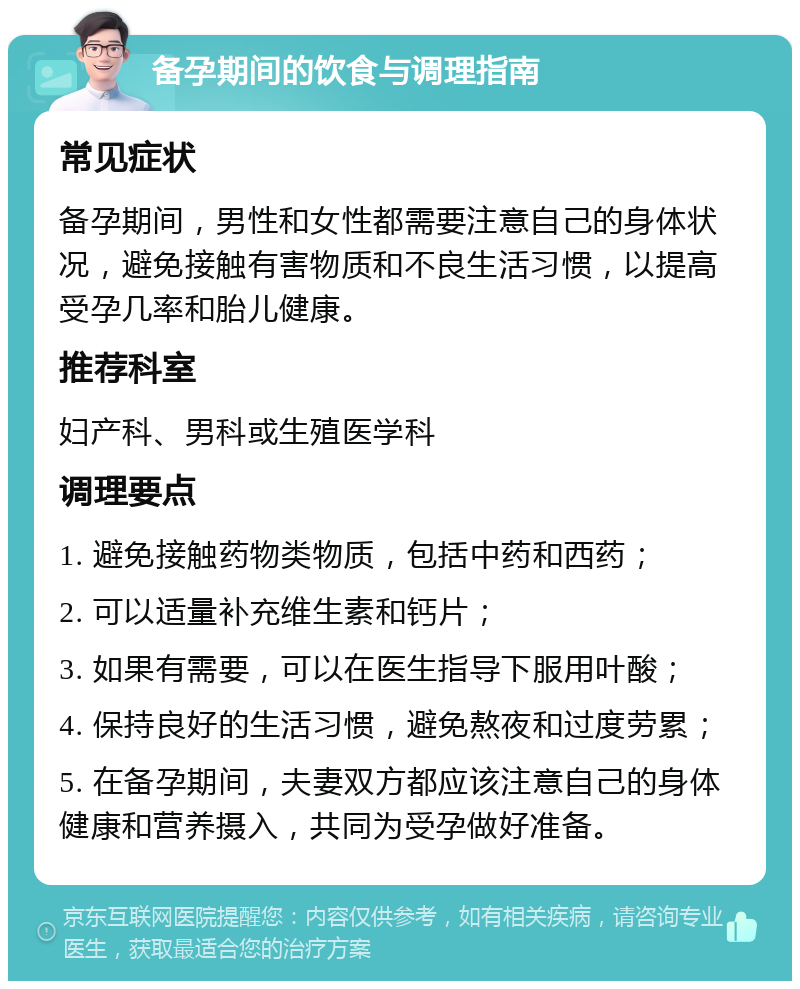 备孕期间的饮食与调理指南 常见症状 备孕期间，男性和女性都需要注意自己的身体状况，避免接触有害物质和不良生活习惯，以提高受孕几率和胎儿健康。 推荐科室 妇产科、男科或生殖医学科 调理要点 1. 避免接触药物类物质，包括中药和西药； 2. 可以适量补充维生素和钙片； 3. 如果有需要，可以在医生指导下服用叶酸； 4. 保持良好的生活习惯，避免熬夜和过度劳累； 5. 在备孕期间，夫妻双方都应该注意自己的身体健康和营养摄入，共同为受孕做好准备。