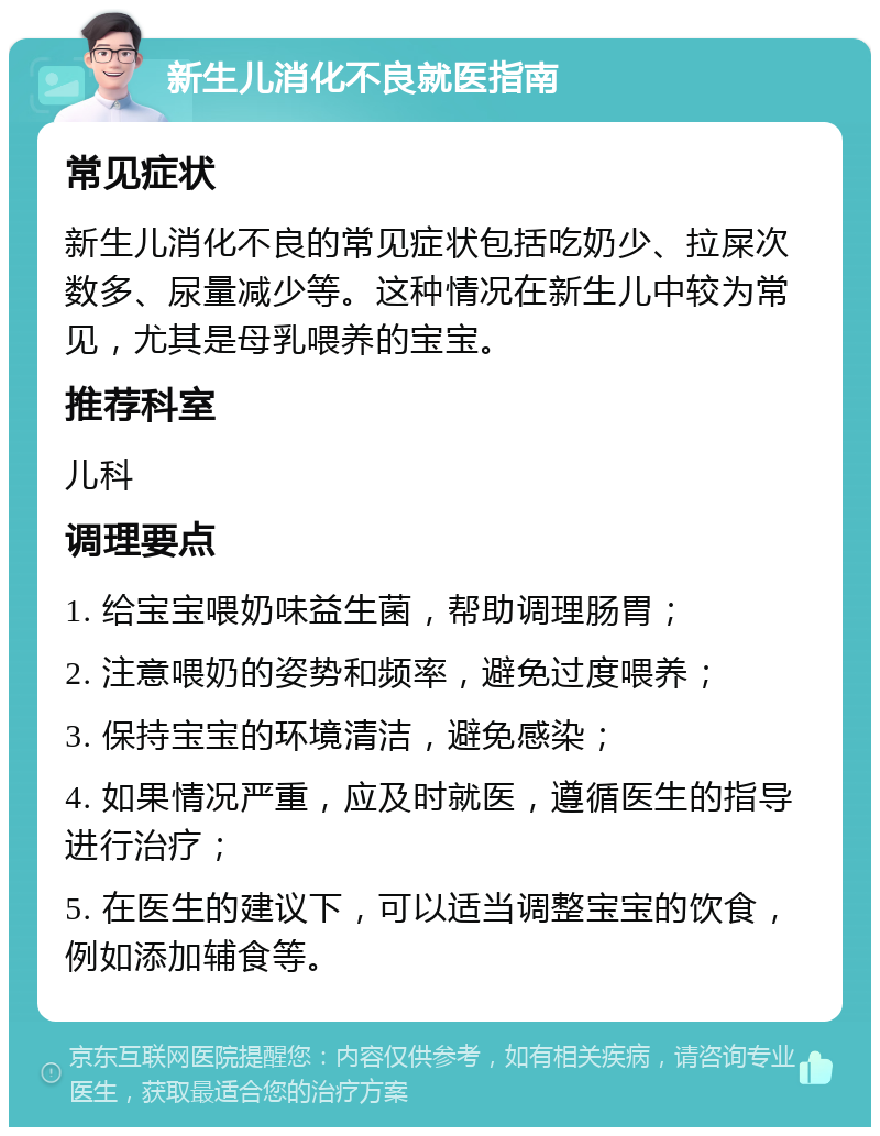 新生儿消化不良就医指南 常见症状 新生儿消化不良的常见症状包括吃奶少、拉屎次数多、尿量减少等。这种情况在新生儿中较为常见，尤其是母乳喂养的宝宝。 推荐科室 儿科 调理要点 1. 给宝宝喂奶味益生菌，帮助调理肠胃； 2. 注意喂奶的姿势和频率，避免过度喂养； 3. 保持宝宝的环境清洁，避免感染； 4. 如果情况严重，应及时就医，遵循医生的指导进行治疗； 5. 在医生的建议下，可以适当调整宝宝的饮食，例如添加辅食等。