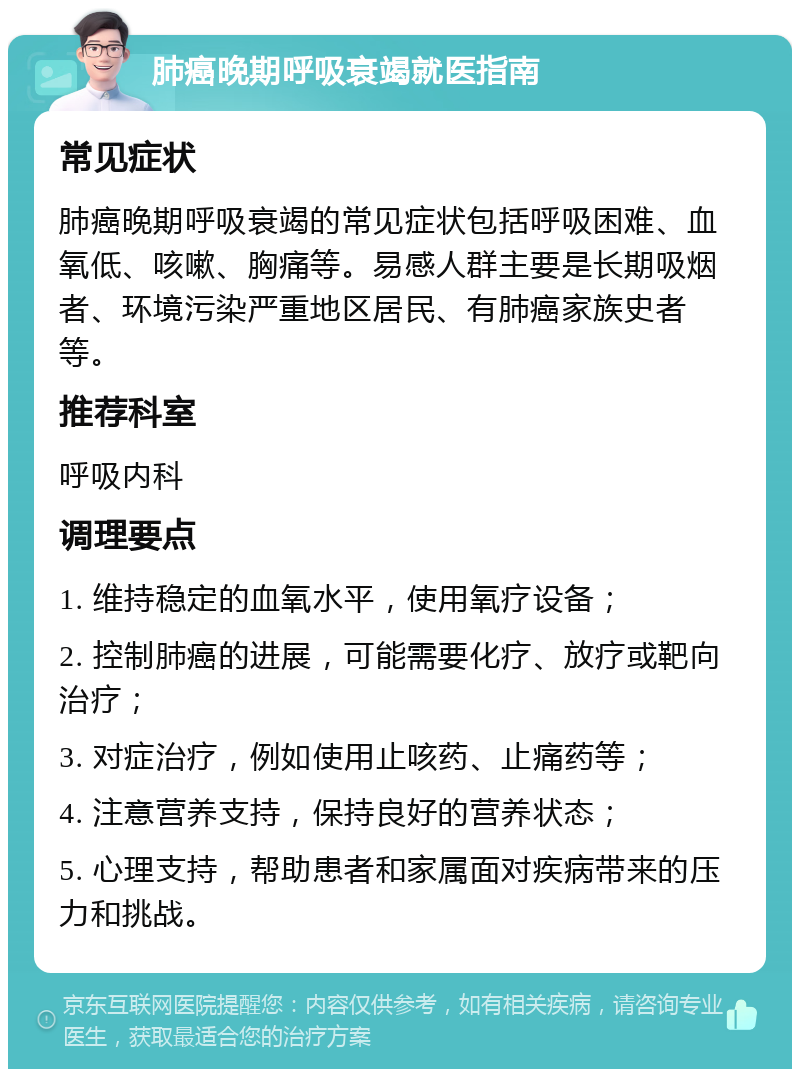 肺癌晚期呼吸衰竭就医指南 常见症状 肺癌晚期呼吸衰竭的常见症状包括呼吸困难、血氧低、咳嗽、胸痛等。易感人群主要是长期吸烟者、环境污染严重地区居民、有肺癌家族史者等。 推荐科室 呼吸内科 调理要点 1. 维持稳定的血氧水平，使用氧疗设备； 2. 控制肺癌的进展，可能需要化疗、放疗或靶向治疗； 3. 对症治疗，例如使用止咳药、止痛药等； 4. 注意营养支持，保持良好的营养状态； 5. 心理支持，帮助患者和家属面对疾病带来的压力和挑战。