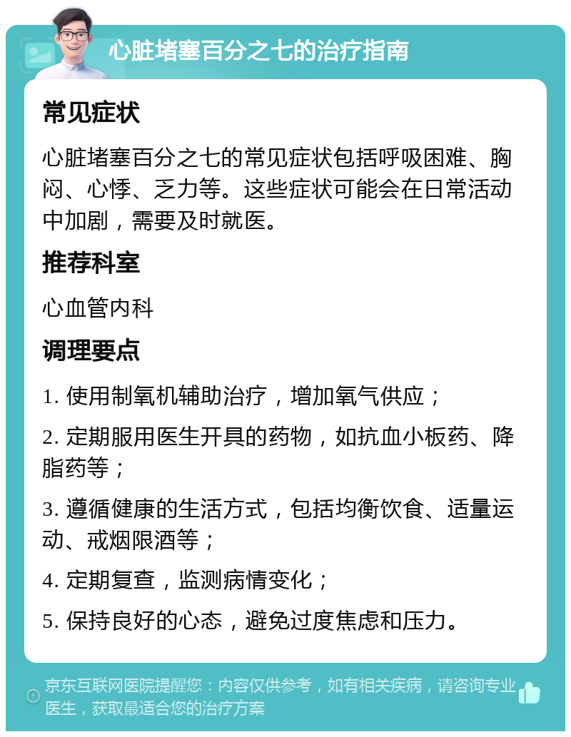 心脏堵塞百分之七的治疗指南 常见症状 心脏堵塞百分之七的常见症状包括呼吸困难、胸闷、心悸、乏力等。这些症状可能会在日常活动中加剧，需要及时就医。 推荐科室 心血管内科 调理要点 1. 使用制氧机辅助治疗，增加氧气供应； 2. 定期服用医生开具的药物，如抗血小板药、降脂药等； 3. 遵循健康的生活方式，包括均衡饮食、适量运动、戒烟限酒等； 4. 定期复查，监测病情变化； 5. 保持良好的心态，避免过度焦虑和压力。