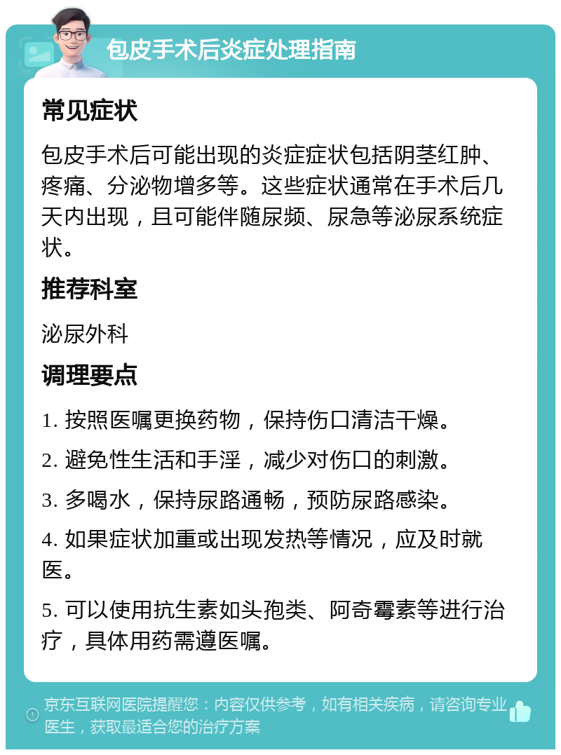 包皮手术后炎症处理指南 常见症状 包皮手术后可能出现的炎症症状包括阴茎红肿、疼痛、分泌物增多等。这些症状通常在手术后几天内出现，且可能伴随尿频、尿急等泌尿系统症状。 推荐科室 泌尿外科 调理要点 1. 按照医嘱更换药物，保持伤口清洁干燥。 2. 避免性生活和手淫，减少对伤口的刺激。 3. 多喝水，保持尿路通畅，预防尿路感染。 4. 如果症状加重或出现发热等情况，应及时就医。 5. 可以使用抗生素如头孢类、阿奇霉素等进行治疗，具体用药需遵医嘱。