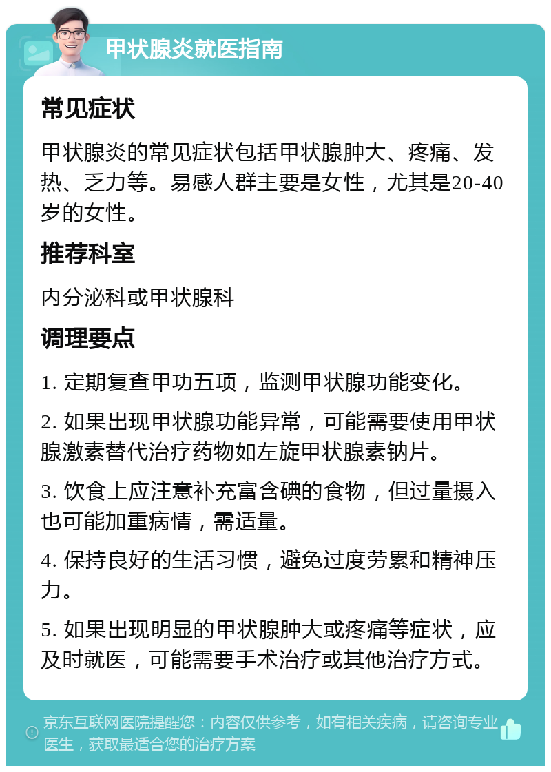 甲状腺炎就医指南 常见症状 甲状腺炎的常见症状包括甲状腺肿大、疼痛、发热、乏力等。易感人群主要是女性，尤其是20-40岁的女性。 推荐科室 内分泌科或甲状腺科 调理要点 1. 定期复查甲功五项，监测甲状腺功能变化。 2. 如果出现甲状腺功能异常，可能需要使用甲状腺激素替代治疗药物如左旋甲状腺素钠片。 3. 饮食上应注意补充富含碘的食物，但过量摄入也可能加重病情，需适量。 4. 保持良好的生活习惯，避免过度劳累和精神压力。 5. 如果出现明显的甲状腺肿大或疼痛等症状，应及时就医，可能需要手术治疗或其他治疗方式。