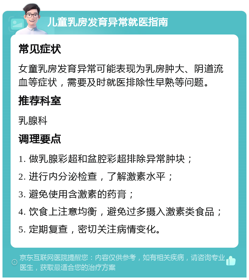 儿童乳房发育异常就医指南 常见症状 女童乳房发育异常可能表现为乳房肿大、阴道流血等症状，需要及时就医排除性早熟等问题。 推荐科室 乳腺科 调理要点 1. 做乳腺彩超和盆腔彩超排除异常肿块； 2. 进行内分泌检查，了解激素水平； 3. 避免使用含激素的药膏； 4. 饮食上注意均衡，避免过多摄入激素类食品； 5. 定期复查，密切关注病情变化。