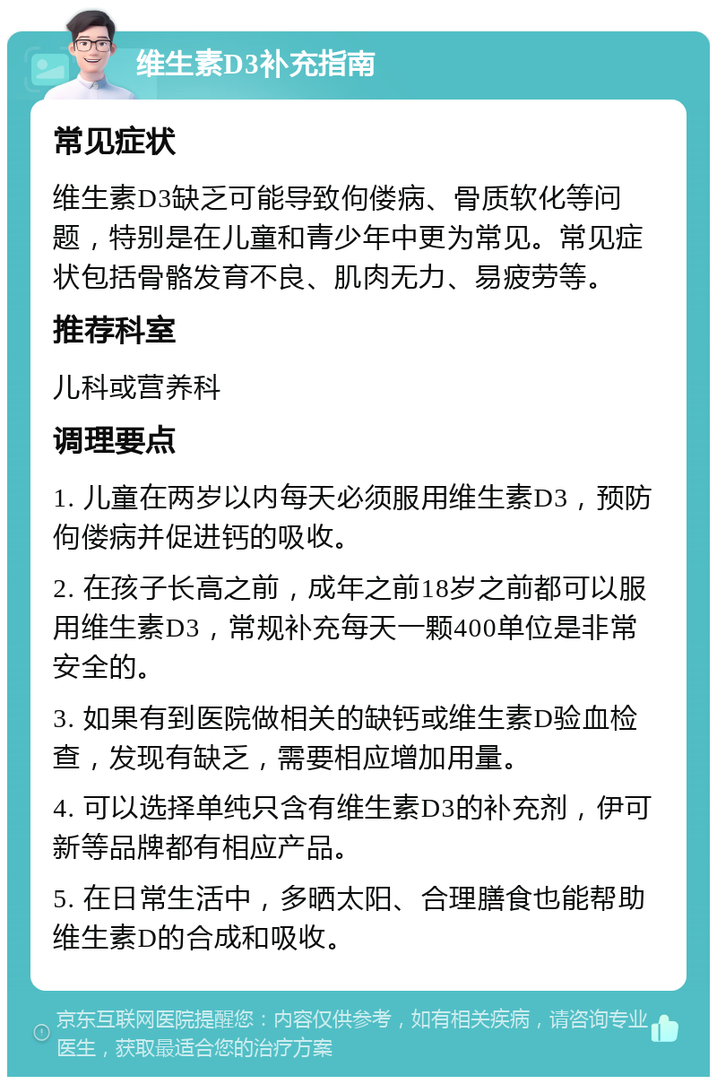 维生素D3补充指南 常见症状 维生素D3缺乏可能导致佝偻病、骨质软化等问题，特别是在儿童和青少年中更为常见。常见症状包括骨骼发育不良、肌肉无力、易疲劳等。 推荐科室 儿科或营养科 调理要点 1. 儿童在两岁以内每天必须服用维生素D3，预防佝偻病并促进钙的吸收。 2. 在孩子长高之前，成年之前18岁之前都可以服用维生素D3，常规补充每天一颗400单位是非常安全的。 3. 如果有到医院做相关的缺钙或维生素D验血检查，发现有缺乏，需要相应增加用量。 4. 可以选择单纯只含有维生素D3的补充剂，伊可新等品牌都有相应产品。 5. 在日常生活中，多晒太阳、合理膳食也能帮助维生素D的合成和吸收。