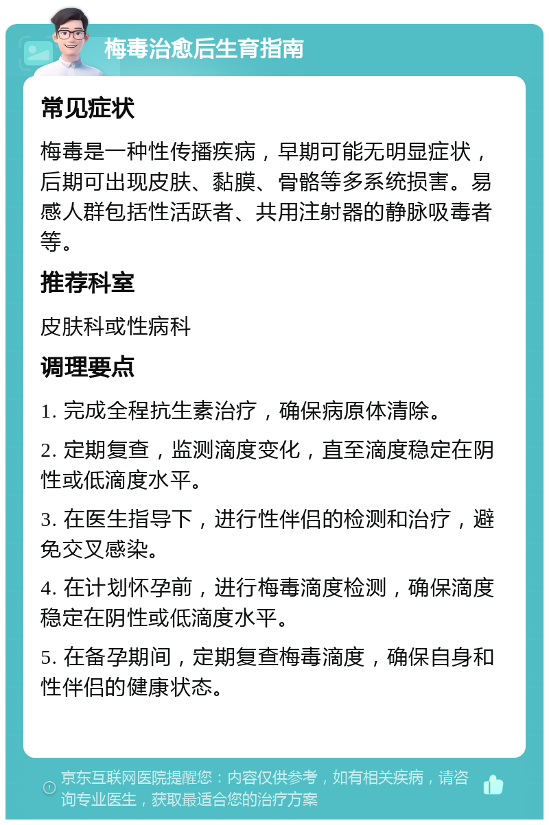 梅毒治愈后生育指南 常见症状 梅毒是一种性传播疾病，早期可能无明显症状，后期可出现皮肤、黏膜、骨骼等多系统损害。易感人群包括性活跃者、共用注射器的静脉吸毒者等。 推荐科室 皮肤科或性病科 调理要点 1. 完成全程抗生素治疗，确保病原体清除。 2. 定期复查，监测滴度变化，直至滴度稳定在阴性或低滴度水平。 3. 在医生指导下，进行性伴侣的检测和治疗，避免交叉感染。 4. 在计划怀孕前，进行梅毒滴度检测，确保滴度稳定在阴性或低滴度水平。 5. 在备孕期间，定期复查梅毒滴度，确保自身和性伴侣的健康状态。