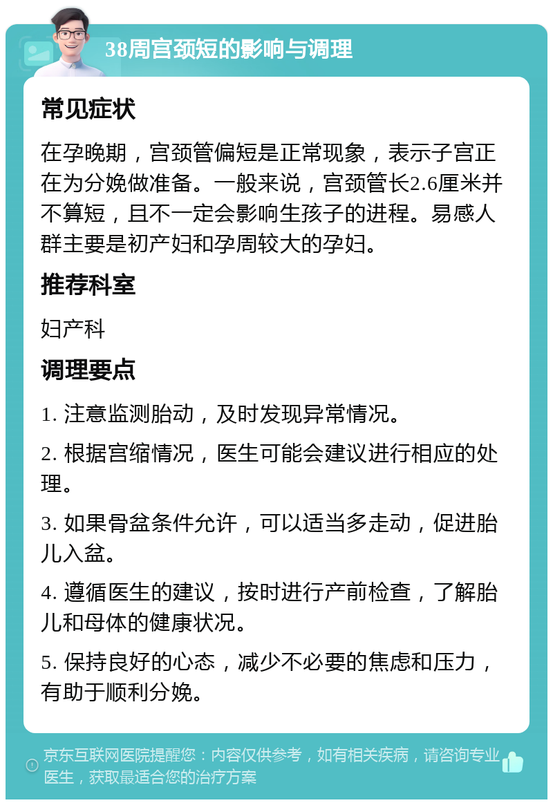 38周宫颈短的影响与调理 常见症状 在孕晚期，宫颈管偏短是正常现象，表示子宫正在为分娩做准备。一般来说，宫颈管长2.6厘米并不算短，且不一定会影响生孩子的进程。易感人群主要是初产妇和孕周较大的孕妇。 推荐科室 妇产科 调理要点 1. 注意监测胎动，及时发现异常情况。 2. 根据宫缩情况，医生可能会建议进行相应的处理。 3. 如果骨盆条件允许，可以适当多走动，促进胎儿入盆。 4. 遵循医生的建议，按时进行产前检查，了解胎儿和母体的健康状况。 5. 保持良好的心态，减少不必要的焦虑和压力，有助于顺利分娩。