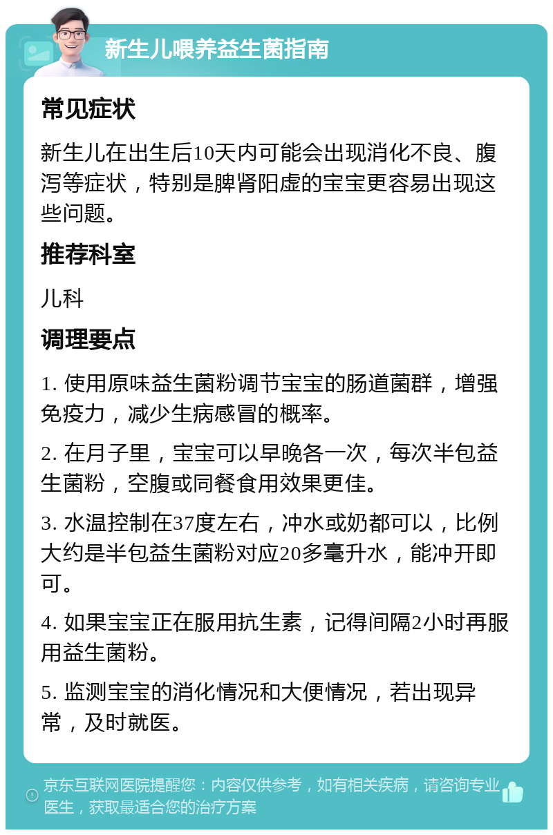 新生儿喂养益生菌指南 常见症状 新生儿在出生后10天内可能会出现消化不良、腹泻等症状，特别是脾肾阳虚的宝宝更容易出现这些问题。 推荐科室 儿科 调理要点 1. 使用原味益生菌粉调节宝宝的肠道菌群，增强免疫力，减少生病感冒的概率。 2. 在月子里，宝宝可以早晚各一次，每次半包益生菌粉，空腹或同餐食用效果更佳。 3. 水温控制在37度左右，冲水或奶都可以，比例大约是半包益生菌粉对应20多毫升水，能冲开即可。 4. 如果宝宝正在服用抗生素，记得间隔2小时再服用益生菌粉。 5. 监测宝宝的消化情况和大便情况，若出现异常，及时就医。