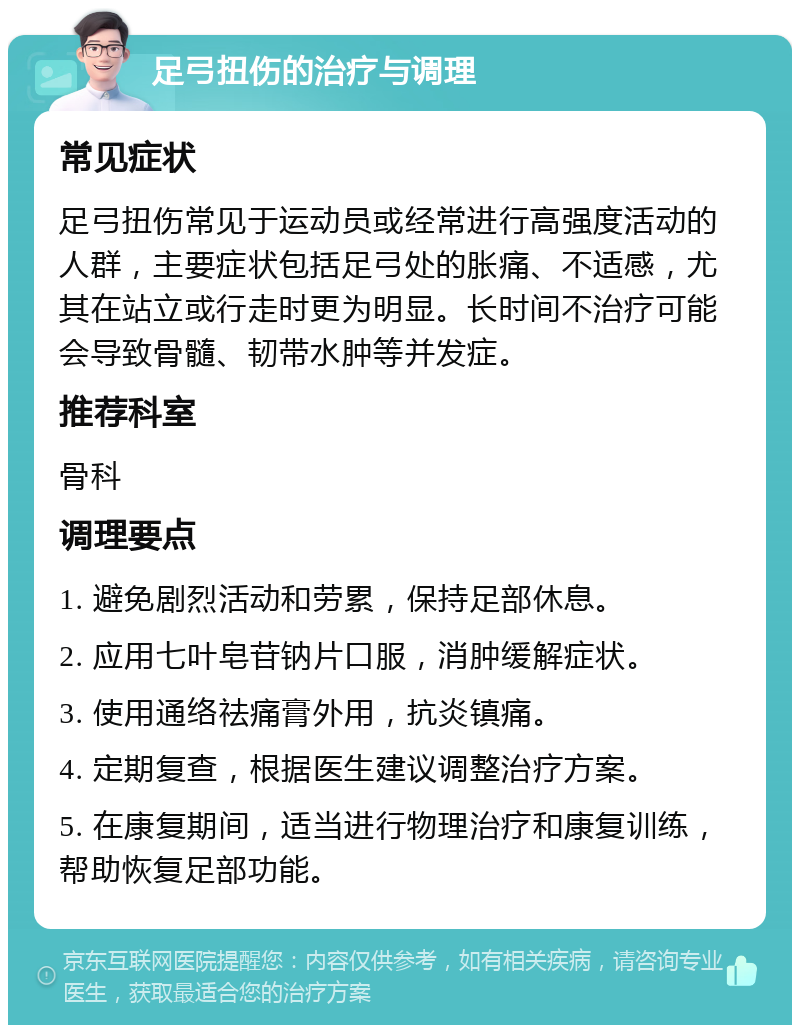 足弓扭伤的治疗与调理 常见症状 足弓扭伤常见于运动员或经常进行高强度活动的人群，主要症状包括足弓处的胀痛、不适感，尤其在站立或行走时更为明显。长时间不治疗可能会导致骨髓、韧带水肿等并发症。 推荐科室 骨科 调理要点 1. 避免剧烈活动和劳累，保持足部休息。 2. 应用七叶皂苷钠片口服，消肿缓解症状。 3. 使用通络祛痛膏外用，抗炎镇痛。 4. 定期复查，根据医生建议调整治疗方案。 5. 在康复期间，适当进行物理治疗和康复训练，帮助恢复足部功能。