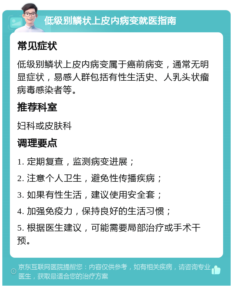 低级别鳞状上皮内病变就医指南 常见症状 低级别鳞状上皮内病变属于癌前病变，通常无明显症状，易感人群包括有性生活史、人乳头状瘤病毒感染者等。 推荐科室 妇科或皮肤科 调理要点 1. 定期复查，监测病变进展； 2. 注意个人卫生，避免性传播疾病； 3. 如果有性生活，建议使用安全套； 4. 加强免疫力，保持良好的生活习惯； 5. 根据医生建议，可能需要局部治疗或手术干预。