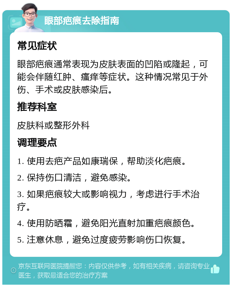 眼部疤痕去除指南 常见症状 眼部疤痕通常表现为皮肤表面的凹陷或隆起，可能会伴随红肿、瘙痒等症状。这种情况常见于外伤、手术或皮肤感染后。 推荐科室 皮肤科或整形外科 调理要点 1. 使用去疤产品如康瑞保，帮助淡化疤痕。 2. 保持伤口清洁，避免感染。 3. 如果疤痕较大或影响视力，考虑进行手术治疗。 4. 使用防晒霜，避免阳光直射加重疤痕颜色。 5. 注意休息，避免过度疲劳影响伤口恢复。