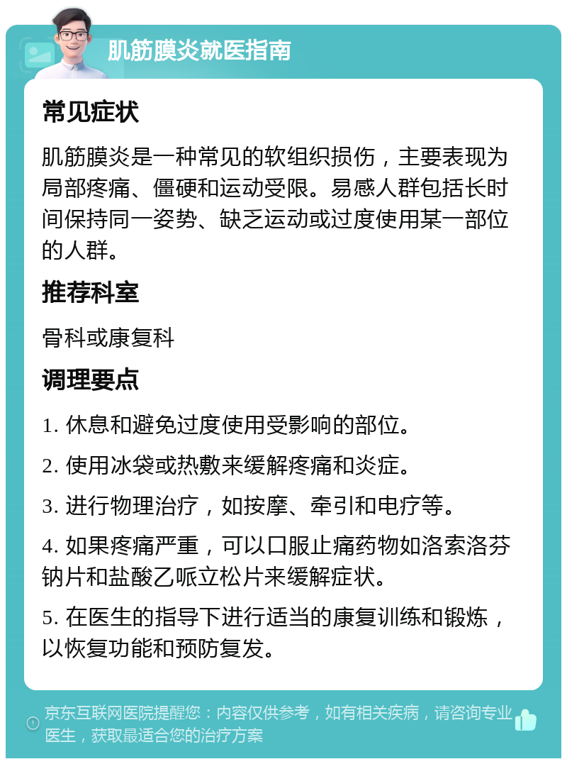 肌筋膜炎就医指南 常见症状 肌筋膜炎是一种常见的软组织损伤，主要表现为局部疼痛、僵硬和运动受限。易感人群包括长时间保持同一姿势、缺乏运动或过度使用某一部位的人群。 推荐科室 骨科或康复科 调理要点 1. 休息和避免过度使用受影响的部位。 2. 使用冰袋或热敷来缓解疼痛和炎症。 3. 进行物理治疗，如按摩、牵引和电疗等。 4. 如果疼痛严重，可以口服止痛药物如洛索洛芬钠片和盐酸乙哌立松片来缓解症状。 5. 在医生的指导下进行适当的康复训练和锻炼，以恢复功能和预防复发。