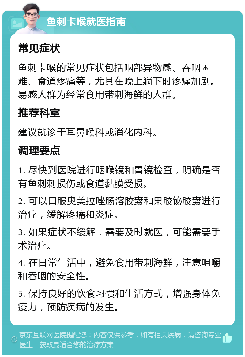 鱼刺卡喉就医指南 常见症状 鱼刺卡喉的常见症状包括咽部异物感、吞咽困难、食道疼痛等，尤其在晚上躺下时疼痛加剧。易感人群为经常食用带刺海鲜的人群。 推荐科室 建议就诊于耳鼻喉科或消化内科。 调理要点 1. 尽快到医院进行咽喉镜和胃镜检查，明确是否有鱼刺刺损伤或食道黏膜受损。 2. 可以口服奥美拉唑肠溶胶囊和果胶铋胶囊进行治疗，缓解疼痛和炎症。 3. 如果症状不缓解，需要及时就医，可能需要手术治疗。 4. 在日常生活中，避免食用带刺海鲜，注意咀嚼和吞咽的安全性。 5. 保持良好的饮食习惯和生活方式，增强身体免疫力，预防疾病的发生。