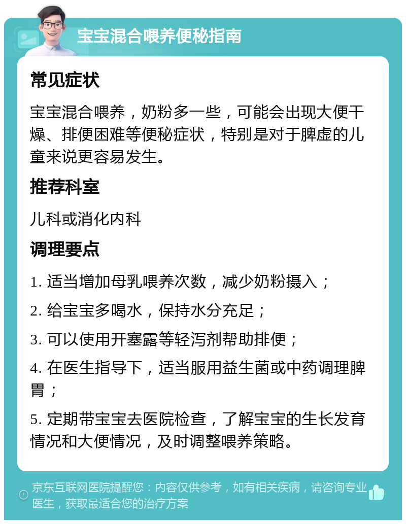 宝宝混合喂养便秘指南 常见症状 宝宝混合喂养，奶粉多一些，可能会出现大便干燥、排便困难等便秘症状，特别是对于脾虚的儿童来说更容易发生。 推荐科室 儿科或消化内科 调理要点 1. 适当增加母乳喂养次数，减少奶粉摄入； 2. 给宝宝多喝水，保持水分充足； 3. 可以使用开塞露等轻泻剂帮助排便； 4. 在医生指导下，适当服用益生菌或中药调理脾胃； 5. 定期带宝宝去医院检查，了解宝宝的生长发育情况和大便情况，及时调整喂养策略。