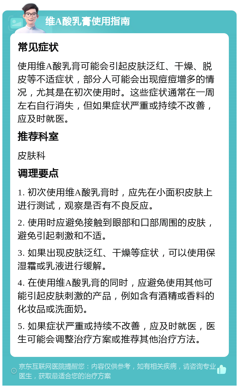 维A酸乳膏使用指南 常见症状 使用维A酸乳膏可能会引起皮肤泛红、干燥、脱皮等不适症状，部分人可能会出现痘痘增多的情况，尤其是在初次使用时。这些症状通常在一周左右自行消失，但如果症状严重或持续不改善，应及时就医。 推荐科室 皮肤科 调理要点 1. 初次使用维A酸乳膏时，应先在小面积皮肤上进行测试，观察是否有不良反应。 2. 使用时应避免接触到眼部和口部周围的皮肤，避免引起刺激和不适。 3. 如果出现皮肤泛红、干燥等症状，可以使用保湿霜或乳液进行缓解。 4. 在使用维A酸乳膏的同时，应避免使用其他可能引起皮肤刺激的产品，例如含有酒精或香料的化妆品或洗面奶。 5. 如果症状严重或持续不改善，应及时就医，医生可能会调整治疗方案或推荐其他治疗方法。