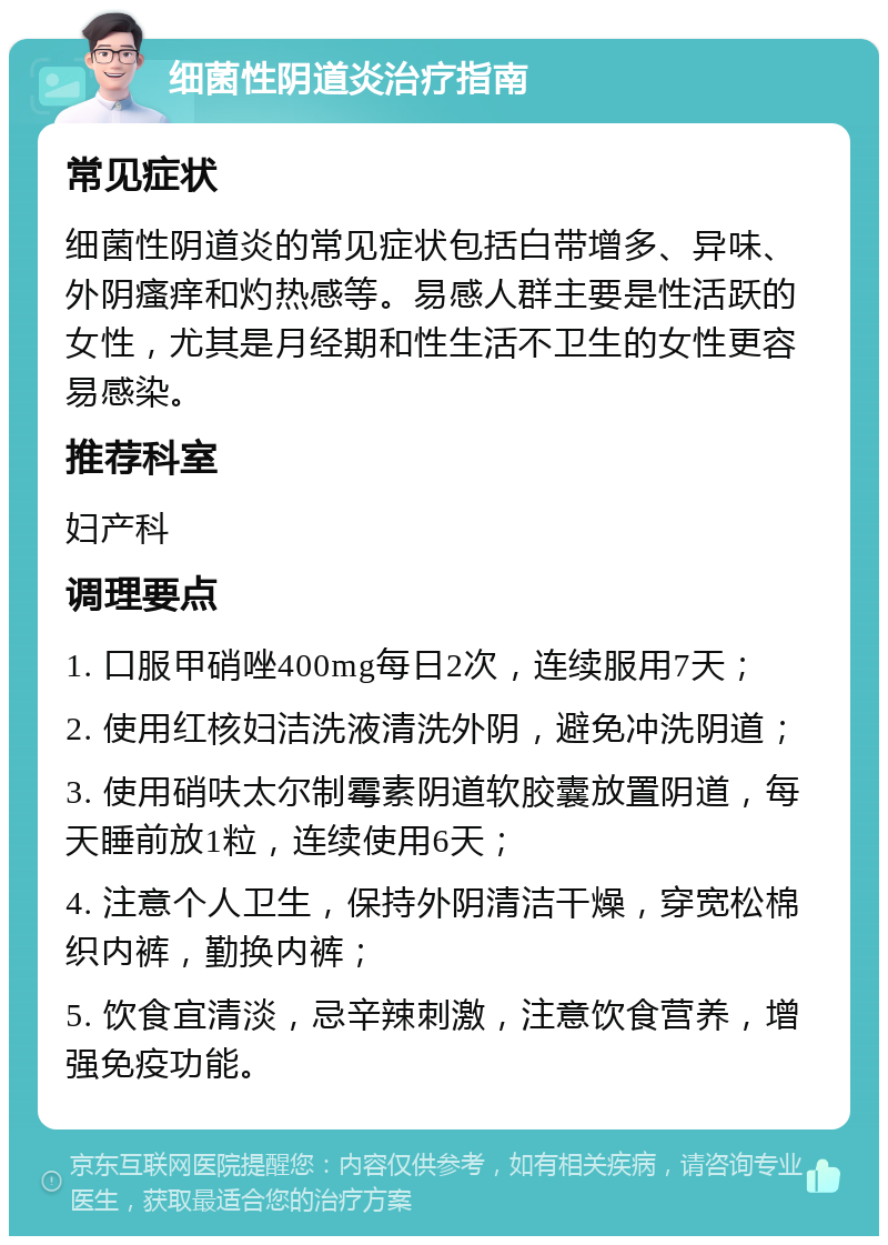 细菌性阴道炎治疗指南 常见症状 细菌性阴道炎的常见症状包括白带增多、异味、外阴瘙痒和灼热感等。易感人群主要是性活跃的女性，尤其是月经期和性生活不卫生的女性更容易感染。 推荐科室 妇产科 调理要点 1. 口服甲硝唑400mg每日2次，连续服用7天； 2. 使用红核妇洁洗液清洗外阴，避免冲洗阴道； 3. 使用硝呋太尔制霉素阴道软胶囊放置阴道，每天睡前放1粒，连续使用6天； 4. 注意个人卫生，保持外阴清洁干燥，穿宽松棉织内裤，勤换内裤； 5. 饮食宜清淡，忌辛辣刺激，注意饮食营养，增强免疫功能。