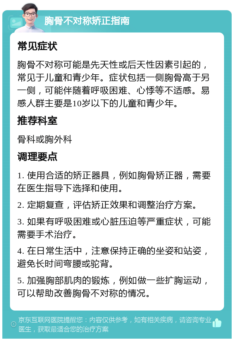 胸骨不对称矫正指南 常见症状 胸骨不对称可能是先天性或后天性因素引起的，常见于儿童和青少年。症状包括一侧胸骨高于另一侧，可能伴随着呼吸困难、心悸等不适感。易感人群主要是10岁以下的儿童和青少年。 推荐科室 骨科或胸外科 调理要点 1. 使用合适的矫正器具，例如胸骨矫正器，需要在医生指导下选择和使用。 2. 定期复查，评估矫正效果和调整治疗方案。 3. 如果有呼吸困难或心脏压迫等严重症状，可能需要手术治疗。 4. 在日常生活中，注意保持正确的坐姿和站姿，避免长时间弯腰或驼背。 5. 加强胸部肌肉的锻炼，例如做一些扩胸运动，可以帮助改善胸骨不对称的情况。