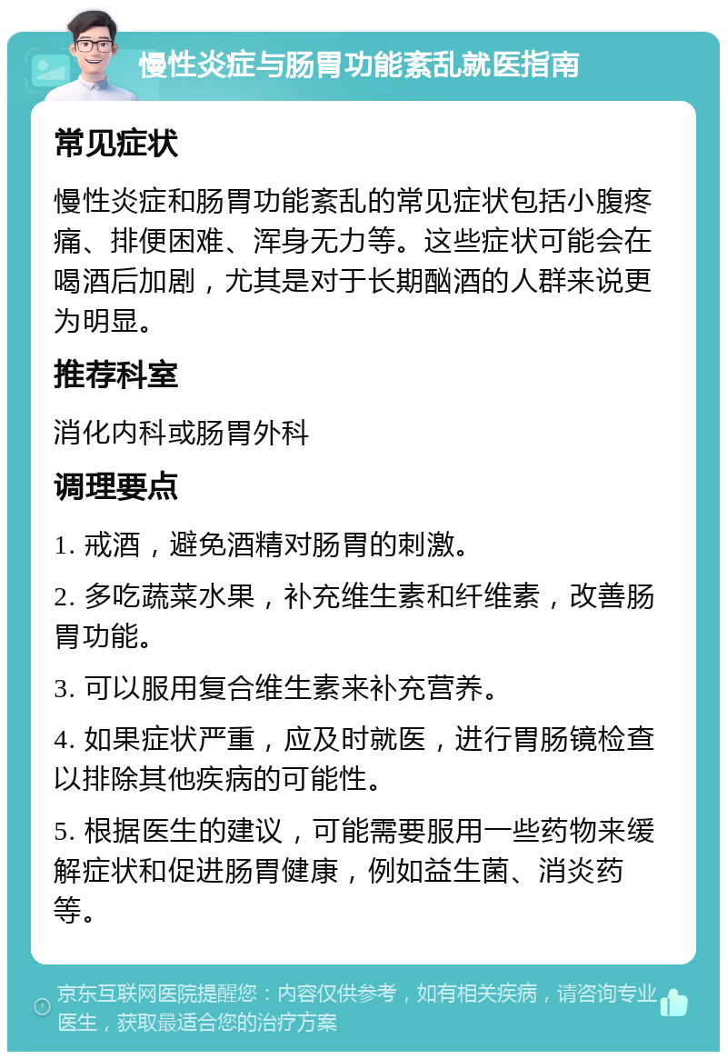 慢性炎症与肠胃功能紊乱就医指南 常见症状 慢性炎症和肠胃功能紊乱的常见症状包括小腹疼痛、排便困难、浑身无力等。这些症状可能会在喝酒后加剧，尤其是对于长期酗酒的人群来说更为明显。 推荐科室 消化内科或肠胃外科 调理要点 1. 戒酒，避免酒精对肠胃的刺激。 2. 多吃蔬菜水果，补充维生素和纤维素，改善肠胃功能。 3. 可以服用复合维生素来补充营养。 4. 如果症状严重，应及时就医，进行胃肠镜检查以排除其他疾病的可能性。 5. 根据医生的建议，可能需要服用一些药物来缓解症状和促进肠胃健康，例如益生菌、消炎药等。