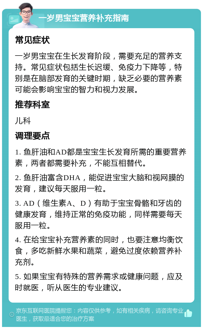 一岁男宝宝营养补充指南 常见症状 一岁男宝宝在生长发育阶段，需要充足的营养支持。常见症状包括生长迟缓、免疫力下降等，特别是在脑部发育的关键时期，缺乏必要的营养素可能会影响宝宝的智力和视力发展。 推荐科室 儿科 调理要点 1. 鱼肝油和AD都是宝宝生长发育所需的重要营养素，两者都需要补充，不能互相替代。 2. 鱼肝油富含DHA，能促进宝宝大脑和视网膜的发育，建议每天服用一粒。 3. AD（维生素A、D）有助于宝宝骨骼和牙齿的健康发育，维持正常的免疫功能，同样需要每天服用一粒。 4. 在给宝宝补充营养素的同时，也要注意均衡饮食，多吃新鲜水果和蔬菜，避免过度依赖营养补充剂。 5. 如果宝宝有特殊的营养需求或健康问题，应及时就医，听从医生的专业建议。